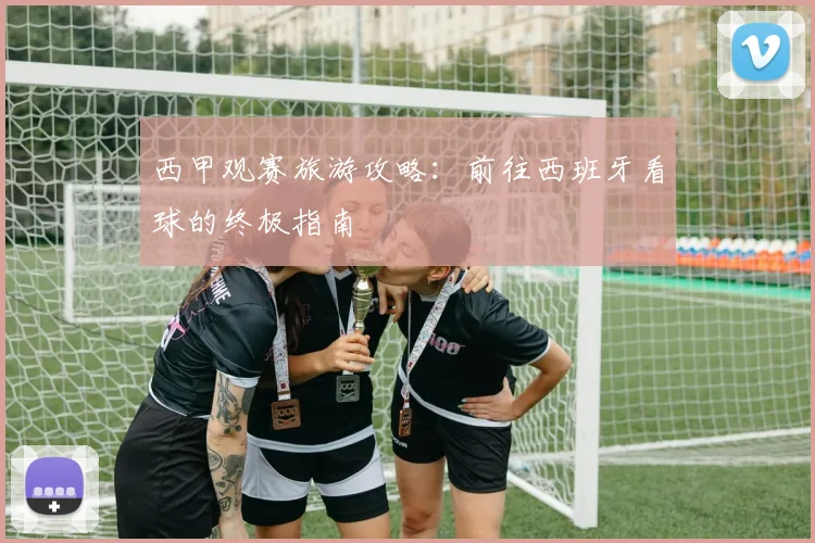 西甲观赛旅游攻略：前往西班牙看球的终极指南