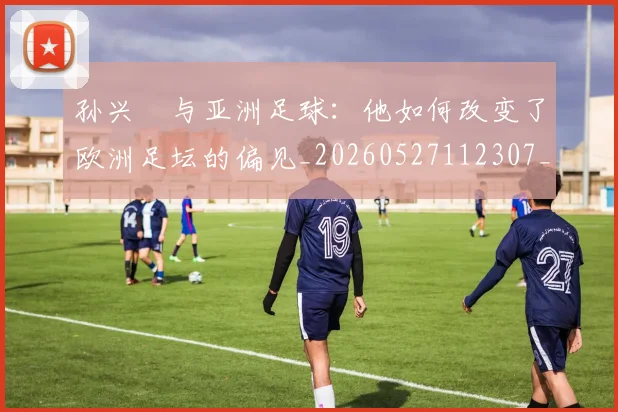 孙兴慜与亚洲足球：他如何改变了欧洲足坛的偏见_20260527112307_20260609133014