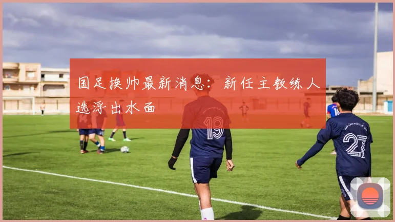 国足换帅最新消息:新任主教练人选浮出水面