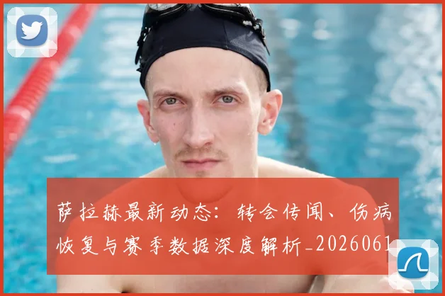 萨拉赫最新动态：转会传闻、伤病恢复与赛季数据深度解析_20260610170144