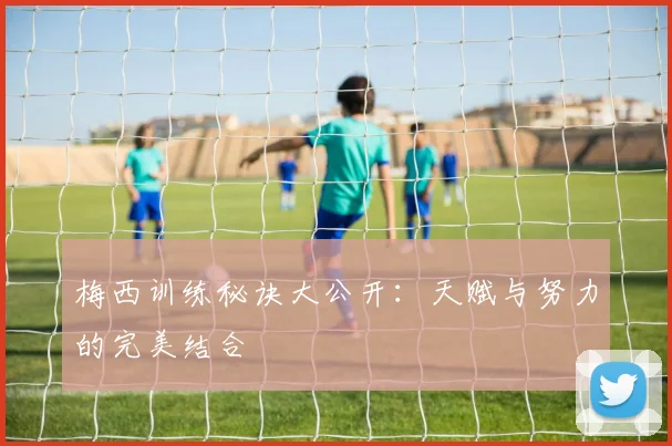 梅西训练秘诀大公开：天赋与努力的完美结合