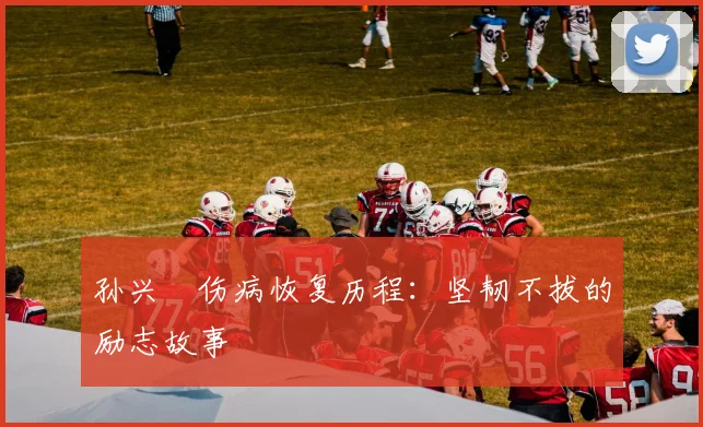 孙兴慜伤病恢复历程:坚韧不拔的励志故事