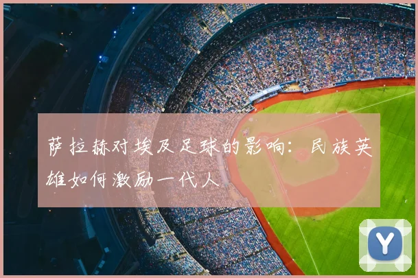 萨拉赫对埃及足球的影响:民族英雄如何激励一代人