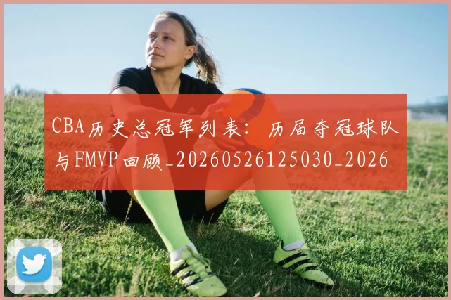 CBA历史总冠军列表：历届夺冠球队与FMVP回顾_20260526125030_20260606165154
